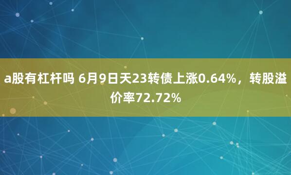 a股有杠杆吗 6月9日天23转债上涨0.64%，转股溢价率72.72%