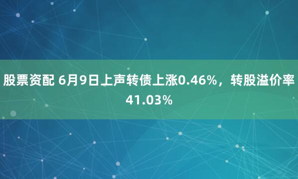 股票资配 6月9日上声转债上涨0.46%，转股溢价率41.03%