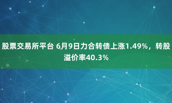 股票交易所平台 6月9日力合转债上涨1.49%，转股溢价率40.3%