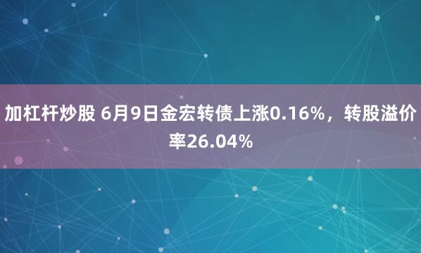 加杠杆炒股 6月9日金宏转债上涨0.16%，转股溢价率26.04%