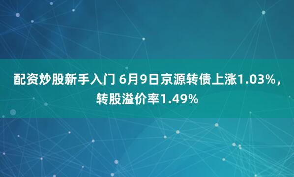 配资炒股新手入门 6月9日京源转债上涨1.03%，转股溢价率1.49%
