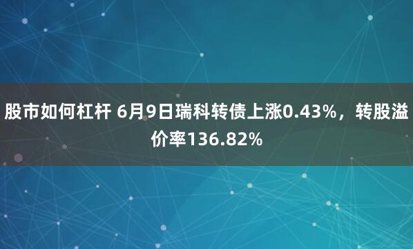 股市如何杠杆 6月9日瑞科转债上涨0.43%，转股溢价率136.82%