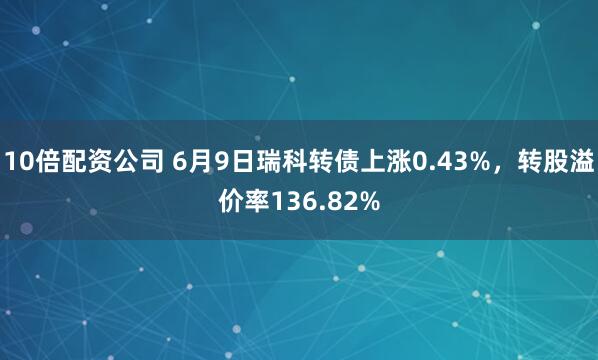 10倍配资公司 6月9日瑞科转债上涨0.43%，转股溢价率136.82%
