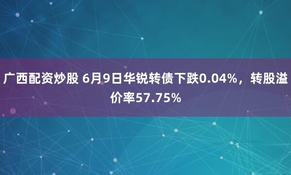 广西配资炒股 6月9日华锐转债下跌0.04%，转股溢价率57.75%