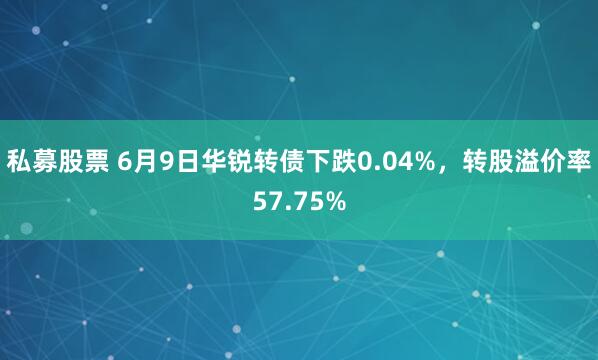 私募股票 6月9日华锐转债下跌0.04%，转股溢价率57.75%
