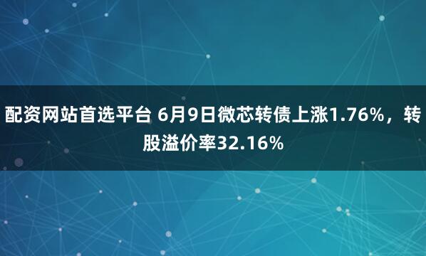 配资网站首选平台 6月9日微芯转债上涨1.76%，转股溢价率32.16%