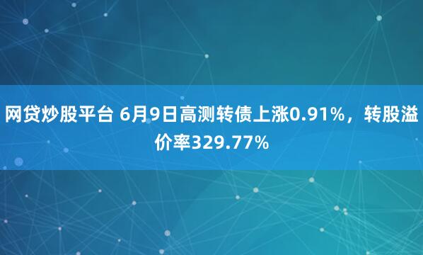 网贷炒股平台 6月9日高测转债上涨0.91%，转股溢价率329.77%