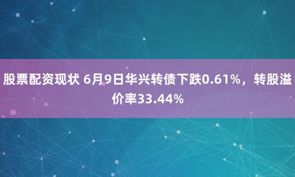 股票配资现状 6月9日华兴转债下跌0.61%，转股溢价率33.44%