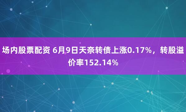 场内股票配资 6月9日天奈转债上涨0.17%，转股溢价率152.14%