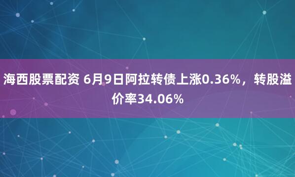 海西股票配资 6月9日阿拉转债上涨0.36%，转股溢价率34.06%