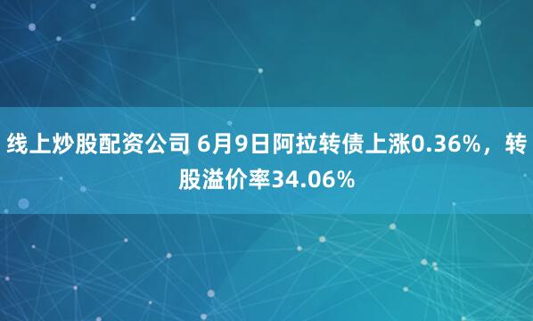 线上炒股配资公司 6月9日阿拉转债上涨0.36%，转股溢价率34.06%