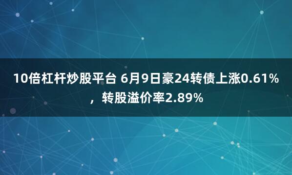 10倍杠杆炒股平台 6月9日豪24转债上涨0.61%，转股溢价率2.89%