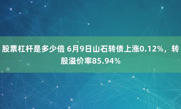 股票杠杆是多少倍 6月9日山石转债上涨0.12%，转股溢价率85.94%