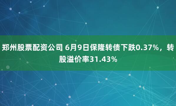 郑州股票配资公司 6月9日保隆转债下跌0.37%，转股溢价率31.43%