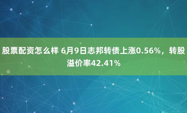 股票配资怎么样 6月9日志邦转债上涨0.56%，转股溢价率42.41%