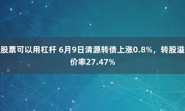 股票可以用杠杆 6月9日清源转债上涨0.8%，转股溢价率27.47%