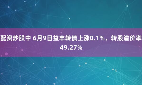 配资炒股中 6月9日益丰转债上涨0.1%，转股溢价率49.27%