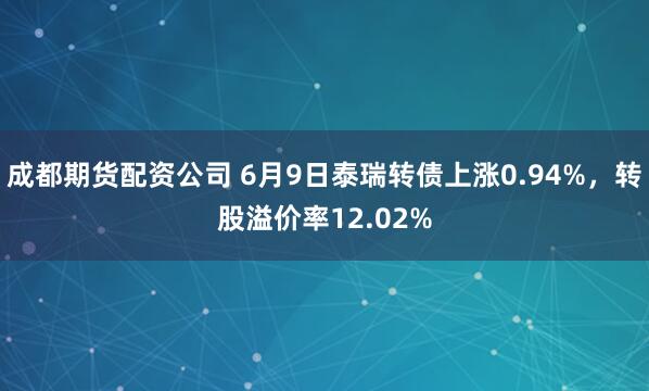 成都期货配资公司 6月9日泰瑞转债上涨0.94%，转股溢价率12.02%