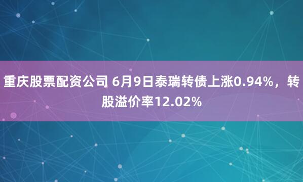 重庆股票配资公司 6月9日泰瑞转债上涨0.94%，转股溢价率12.02%