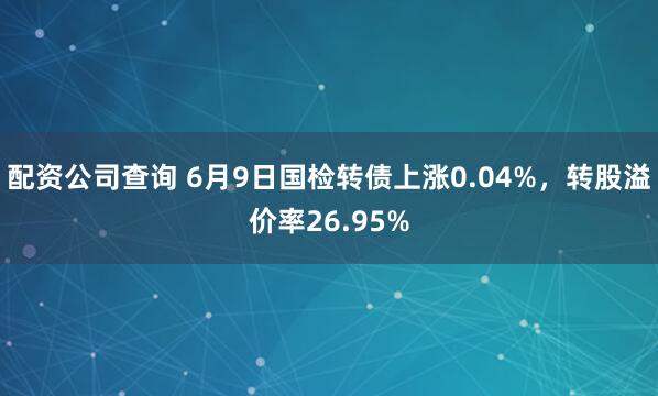 配资公司查询 6月9日国检转债上涨0.04%，转股溢价率26.95%