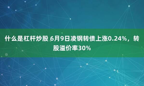 什么是杠杆炒股 6月9日凌钢转债上涨0.24%，转股溢价率30%