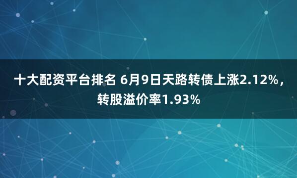 十大配资平台排名 6月9日天路转债上涨2.12%，转股溢价率1.93%