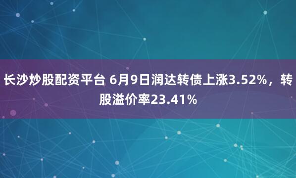 长沙炒股配资平台 6月9日润达转债上涨3.52%，转股溢价率23.41%