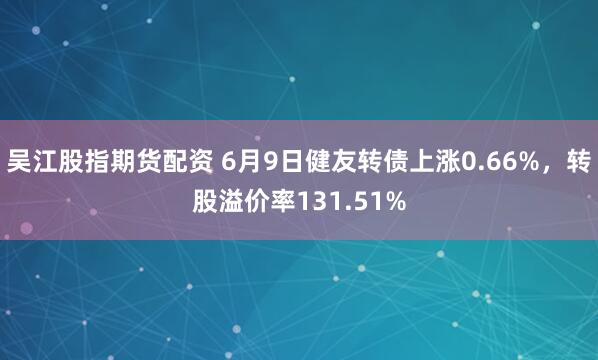 吴江股指期货配资 6月9日健友转债上涨0.66%，转股溢价率131.51%