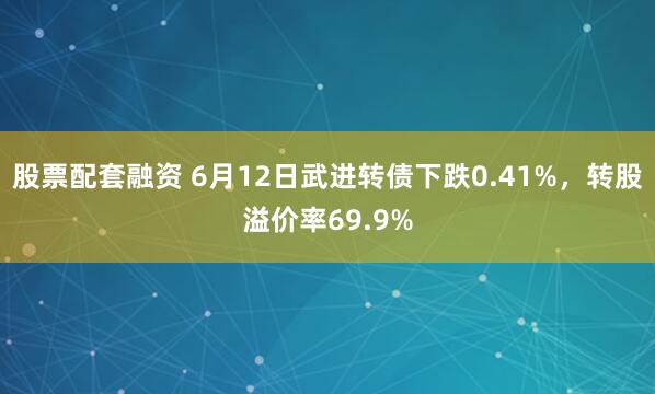 股票配套融资 6月12日武进转债下跌0.41%，转股溢价率69.9%