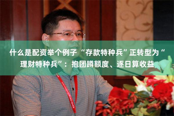 什么是配资举个例子 “存款特种兵”正转型为“理财特种兵”：抱团蹲额度、逐日算收益