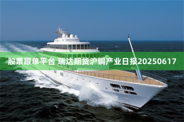 股票跟单平台 瑞达期货沪铜产业日报20250617