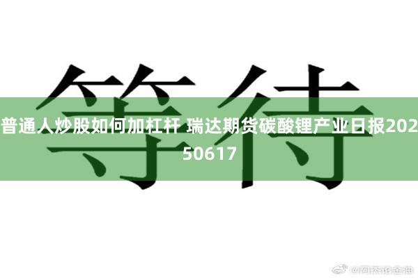 普通人炒股如何加杠杆 瑞达期货碳酸锂产业日报20250617