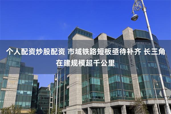 个人配资炒股配资 市域铁路短板亟待补齐 长三角在建规模超千公里