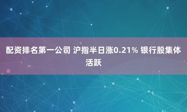配资排名第一公司 沪指半日涨0.21% 银行股集体活跃