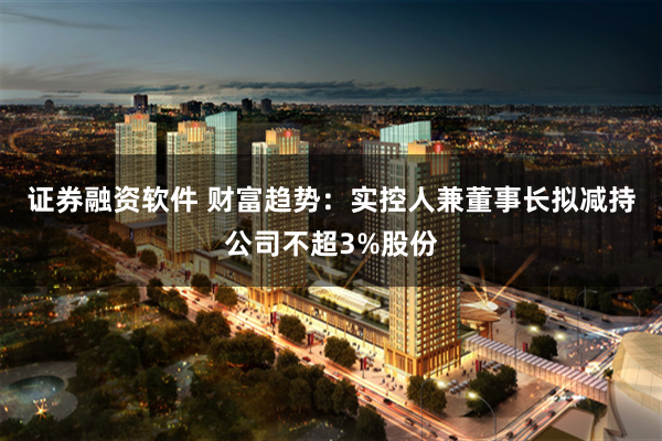 证券融资软件 财富趋势：实控人兼董事长拟减持公司不超3%股份