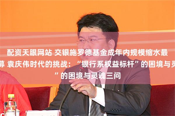 配资天眼网站 交银施罗德基金成年内规模缩水最严重公募 袁庆伟时代的挑战：“银行系权益标杆”的困境与灵魂三问