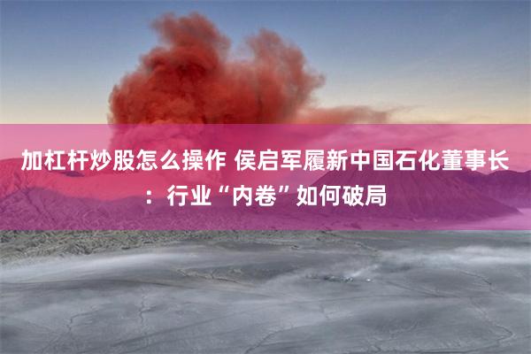 加杠杆炒股怎么操作 侯启军履新中国石化董事长：行业“内卷”如何破局