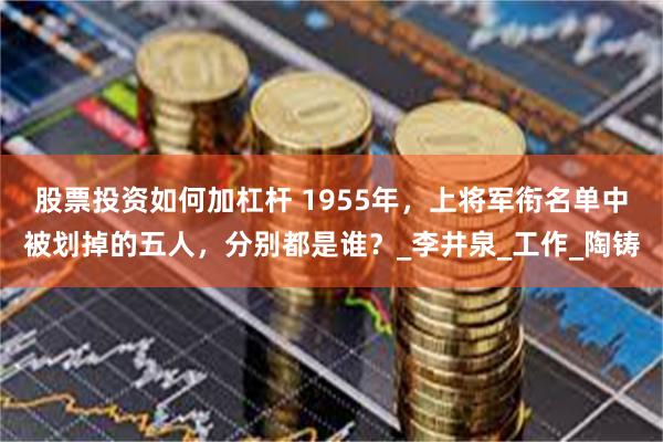 股票投资如何加杠杆 1955年，上将军衔名单中被划掉的五人，分别都是谁？_李井泉_工作_陶铸