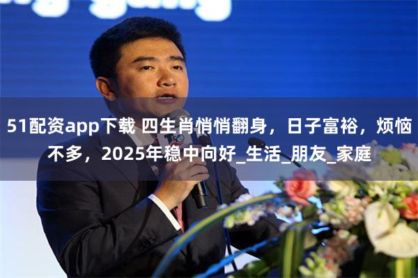 51配资app下载 四生肖悄悄翻身，日子富裕，烦恼不多，2025年稳中向好_生活_朋友_家庭