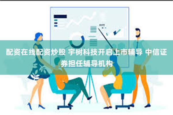 配资在线配资炒股 宇树科技开启上市辅导 中信证券担任辅导机构