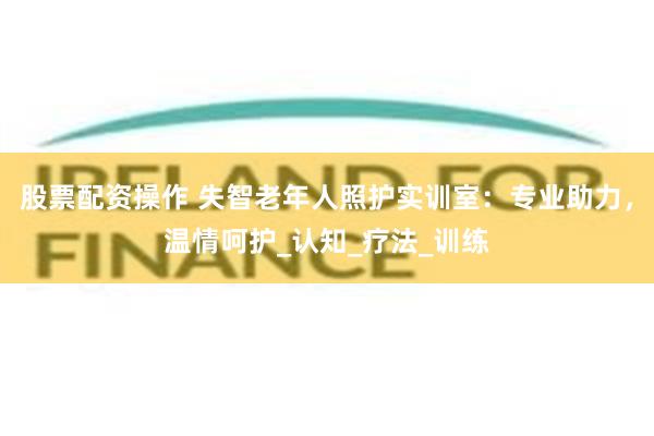股票配资操作 失智老年人照护实训室：专业助力，温情呵护_认知_疗法_训练