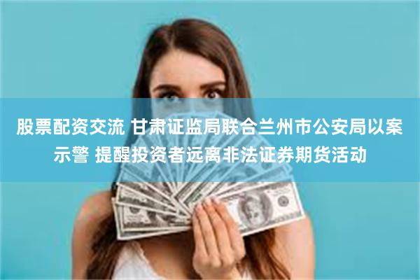 股票配资交流 甘肃证监局联合兰州市公安局以案示警 提醒投资者远离非法证券期货活动