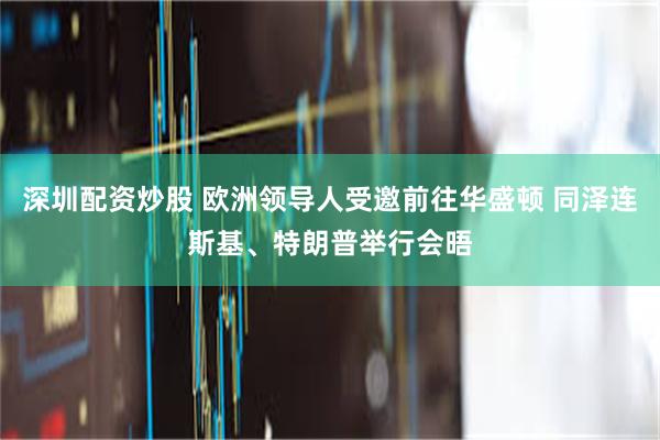 深圳配资炒股 欧洲领导人受邀前往华盛顿 同泽连斯基、特朗普举行会晤