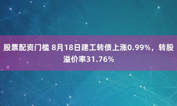 股票配资门槛 8月18日建工转债上涨0.99%，转股溢价率31.76%