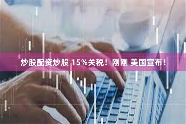 炒股配资炒股 15%关税！刚刚 美国宣布！