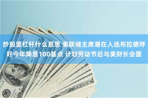 炒股里杠杆什么意思 美联储主席潜在人选布拉德呼吁今年降息100基点 计划劳动节后与美财长会面