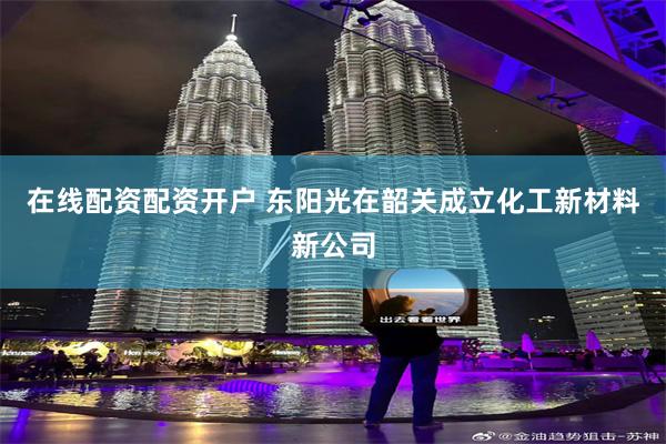 在线配资配资开户 东阳光在韶关成立化工新材料新公司