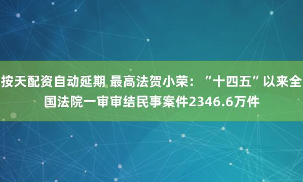 按天配资自动延期 最高法贺小荣：“十四五”以来全国法院一审审结民事案件2346.6万件