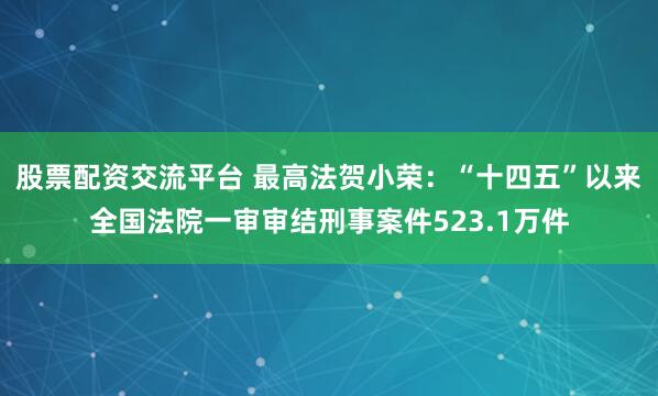股票配资交流平台 最高法贺小荣：“十四五”以来全国法院一审审结刑事案件523.1万件