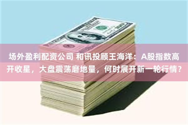 场外盈利配资公司 和讯投顾王海洋：A股指数高开收星，大盘震荡磨地量，何时展开新一轮行情？